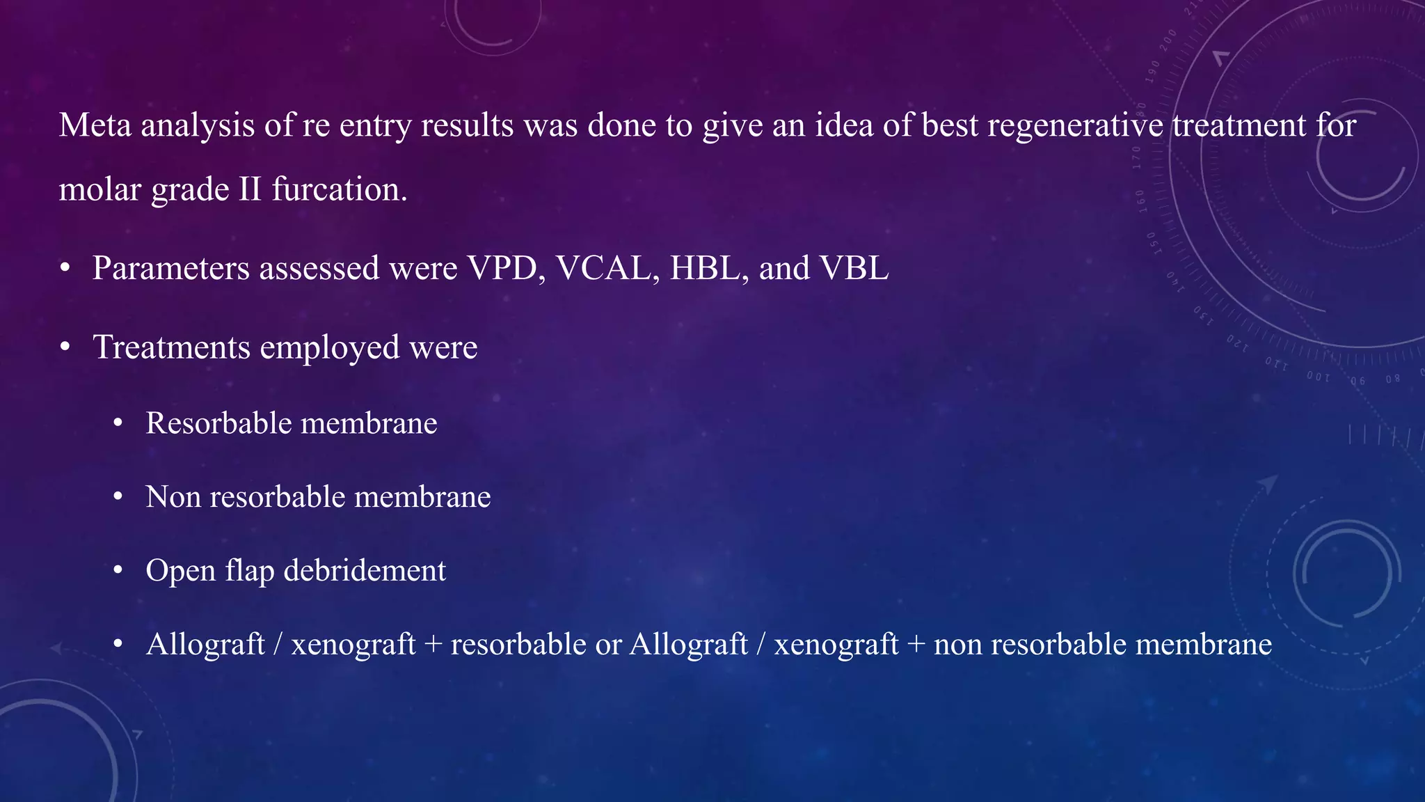 Meta analysis of re entry results was done to give an idea of best regenerative treatment for
molar grade II furcation.
• Parameters assessed were VPD, VCAL, HBL, and VBL
• Treatments employed were
• Resorbable membrane
• Non resorbable membrane
• Open flap debridement
• Allograft / xenograft + resorbable or Allograft / xenograft + non resorbable membrane
 