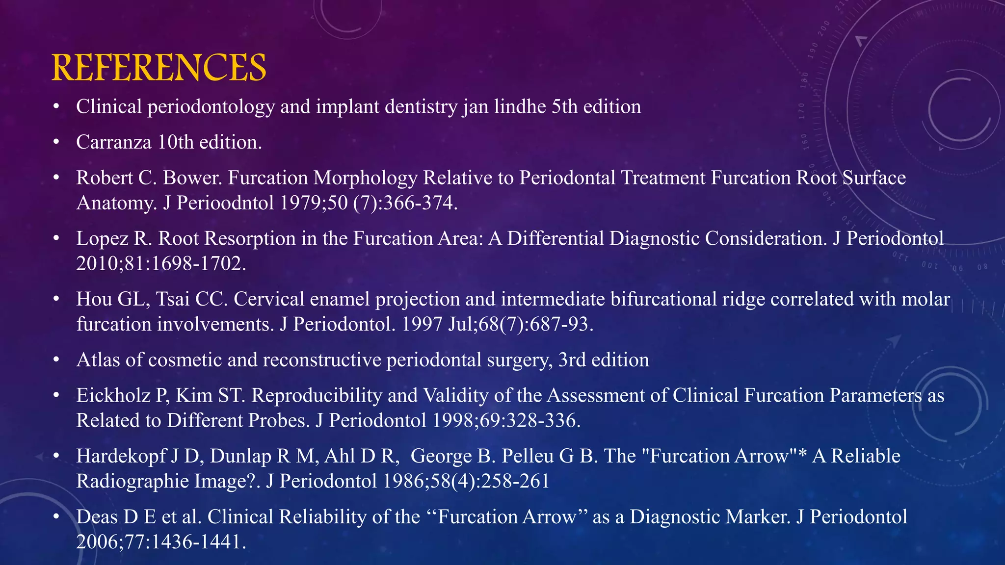 REFERENCES
• Clinical periodontology and implant dentistry jan lindhe 5th edition
• Carranza 10th edition.
• Robert C. Bower. Furcation Morphology Relative to Periodontal Treatment Furcation Root Surface
Anatomy. J Perioodntol 1979;50 (7):366-374.
• Lopez R. Root Resorption in the Furcation Area: A Differential Diagnostic Consideration. J Periodontol
2010;81:1698-1702.
• Hou GL, Tsai CC. Cervical enamel projection and intermediate bifurcational ridge correlated with molar
furcation involvements. J Periodontol. 1997 Jul;68(7):687-93.
• Atlas of cosmetic and reconstructive periodontal surgery, 3rd edition
• Eickholz P, Kim ST. Reproducibility and Validity of the Assessment of Clinical Furcation Parameters as
Related to Different Probes. J Periodontol 1998;69:328-336.
• Hardekopf J D, Dunlap R M, Ahl D R, George B. Pelleu G B. The "Furcation Arrow"* A Reliable
Radiographie Image?. J Periodontol 1986;58(4):258-261
• Deas D E et al. Clinical Reliability of the ‘‘Furcation Arrow’’ as a Diagnostic Marker. J Periodontol
2006;77:1436-1441.
 