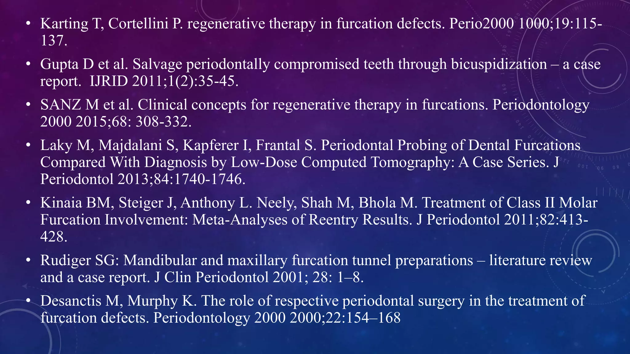 • Karting T, Cortellini P. regenerative therapy in furcation defects. Perio2000 1000;19:115-
137.
• Gupta D et al. Salvage periodontally compromised teeth through bicuspidization – a case
report. IJRID 2011;1(2):35-45.
• SANZ M et al. Clinical concepts for regenerative therapy in furcations. Periodontology
2000 2015;68: 308-332.
• Laky M, Majdalani S, Kapferer I, Frantal S. Periodontal Probing of Dental Furcations
Compared With Diagnosis by Low-Dose Computed Tomography: A Case Series. J
Periodontol 2013;84:1740-1746.
• Kinaia BM, Steiger J, Anthony L. Neely, Shah M, Bhola M. Treatment of Class II Molar
Furcation Involvement: Meta-Analyses of Reentry Results. J Periodontol 2011;82:413-
428.
• Rudiger SG: Mandibular and maxillary furcation tunnel preparations – literature review
and a case report. J Clin Periodontol 2001; 28: 1–8.
• Desanctis M, Murphy K. The role of respective periodontal surgery in the treatment of
furcation defects. Periodontology 2000 2000;22:154–168
 