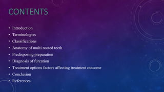 • Introduction
• Terminologies
• Classifications
• Anatomy of multi rooted teeth
• Predisposing preparation
• Diagnosis of furcation
• Treatment options factors affecting treatment outcome
• Conclusion
• References
 