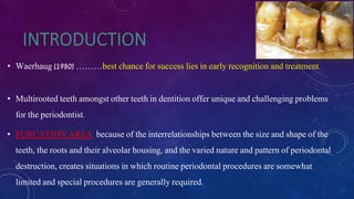 • Waerhaug (1980) ………best chance for success lies in early recognition and treatment.
• Multirooted teeth amongst other teeth in dentition offer unique and challenging problems
for the periodontist.
• FURCATION AREA because of the interrelationships between the size and shape of the
teeth, the roots and their alveolar housing, and the varied nature and pattern of periodontal
destruction, creates situations in which routine periodontal procedures are somewhat
limited and special procedures are generally required.
 