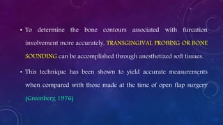 • To determine the bone contours associated with furcation
involvement more accurately, TRANSGINGIVAL PROBING OR BONE
SOUNDING can be accomplished through anesthetized soft tissues.
• This technique has been shown to yield accurate measurements
when compared with those made at the time of open flap surgery
(Greenberg 1976)
 