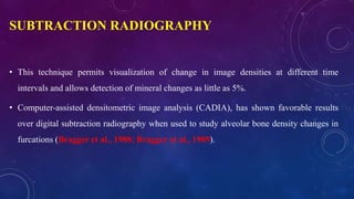 SUBTRACTION RADIOGRAPHY
• This technique permits visualization of change in image densities at different time
intervals and allows detection of mineral changes as little as 5%.
• Computer-assisted densitometric image analysis (CADIA), has shown favorable results
over digital subtraction radiography when used to study alveolar bone density changes in
furcations (Bragger et al., 1988; Bragger et al., 1989).
 
