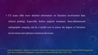• CT scans offer more detailed information on furcation involvement than
clinical probing. Especially before surgical treatment, three-dimensional
radiographic imaging can be a useful tool to assess the degree of furcation
involvement and optimize treatment decisions.
Laky M, Majdalani S, Kapferer I, Frantal S. Periodontal Probing of Dental Furcations Compared With Diagnosis by
Low-Dose Computed Tomography: A Case Series. J Periodontol 2013;84:1740-1746.
 