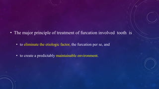 • The major principle of treatment of furcation involved tooth is
• to eliminate the etiologic factor, the furcation per se, and
• to create a predictably maintainable environment.
 