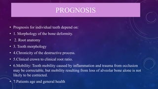 PROGNOSIS
• Prognosis for individual teeth depend on:
• 1. Morphology of the bone deformity.
• 2. Root anatomy
• 3. Tooth morphology
• 4.Chronicity of the destructive process.
• 5.Clinical crown to clinical root ratio.
• 6.Mobility: Tooth mobility caused by inflammation and trauma from occlusion
may be correctable, but mobility resulting from loss of alveolar bone alone is not
likely to be corrected.
• 7.Patients age and general health
 