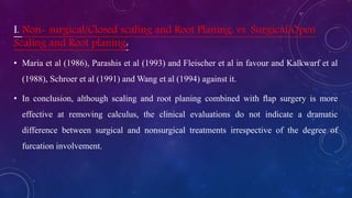 I. Non- surgical/Closed scaling and Root Planing: vs Surgical/Open
Scaling and Root planing:
• Maria et al (1986), Parashis et al (1993) and Fleischer et al in favour and Kalkwarf et al
(1988), Schroer et al (1991) and Wang et al (1994) against it.
• In conclusion, although scaling and root planing combined with ﬂap surgery is more
effective at removing calculus, the clinical evaluations do not indicate a dramatic
difference between surgical and nonsurgical treatments irrespective of the degree of
furcation involvement.
 