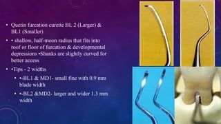 • Quetin furcation curette BL 2 (Larger) &
BL1 (Smaller)
• • shallow, half-moon radius that fits into
roof or floor of furcation & developmental
depressions •Shanks are slightly curved for
better access
• •Tips - 2 widths
• •-BL1 & MD1- small fine with 0.9 mm
blade width
• •-BL2 &MD2- larger and wider 1.3 mm
width
 