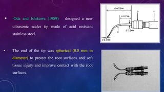 • Oda and Ishikawa (1989) designed a new
ultrasonic scaler tip made of acid resistant
stainless steel.
• The end of the tip was spherical (0.8 mm in
diameter) to protect the root surfaces and soft
tissue injury and improve contact with the root
surfaces.
 