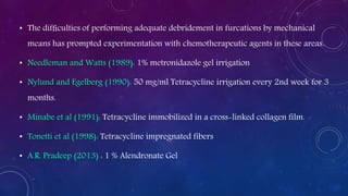 • The difﬁculties of performing adequate debridement in furcations by mechanical
means has prompted experimentation with chemotherapeutic agents in these areas.
• Needleman and Watts (1989): 1% metronidazole gel irrigation
• Nylund and Egelberg (1990): 50 mg/ml Tetracycline irrigation every 2nd week for 3
months.
• Minabe et al (1991): Tetracycline immobilized in a cross-linked collagen film.
• Tonetti et al (1998): Tetracycline impregnated fibers
• A.R. Pradeep (2013) : 1 % Alendronate Gel
 