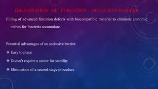 OBLITERATION OF FURCATION - OCCLUSIVE BARRIER
Filling of advanced furcation defects with biocompatible material to eliminate anatomic
niches for bacteria accumulate.
Potential advantages of an occlusive barrier:
 Easy to place
 Doesn’t require a suture for stability
 Elimination of a second stage procedure
 