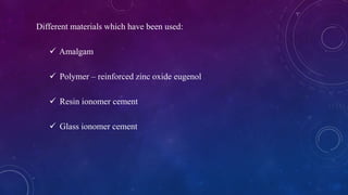 Different materials which have been used:
 Amalgam
 Polymer – reinforced zinc oxide eugenol
 Resin ionomer cement
 Glass ionomer cement
 