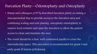 Furcation Plasty—Odontoplasty and Osteoplasty
• Hamp and colleagues (1975) described furcation plasty as raising a
mucoperiosteal flap to provide access to the furcation area and
combining scaling and root planing, osteoplasty odontoplasty to
remove local irritants and open the furcation to allow the patient
access to clean and maintain the area.
• The result should be a firm, well-contoured papilla to cover the
interradicular space. This procedure is recommended for grade I and
early grade II lesions (Glickman)
 