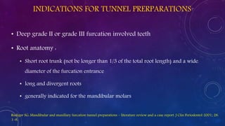 INDICATIONS FOR TUNNEL PRERPARATIONS
• Deep grade II or grade III furcation involved teeth
• Root anatomy :
• Short root trunk (not be longer than 1/3 of the total root length) and a wide
diameter of the furcation entrance
• long and divergent roots
• generally indicated for the mandibular molars
Rudiger SG: Mandibular and maxillary furcation tunnel preparations – literature review and a case report. J Clin Periodontol 2001; 28:
1–8.
 
