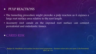  PULP REACTIONS
• The tunneling procedure might provoke a pulp reaction as it exposes a
large root surface area relative to the root length.
• Accessory root canals on the exposed root surface can connect
periodontal and endodontic tissues.
 CARIES RISK
Rudiger SG: Mandibular and maxillary furcation tunnel preparations – literature review and a case report. J Clin Periodontol
2001; 28: 1–8.
 