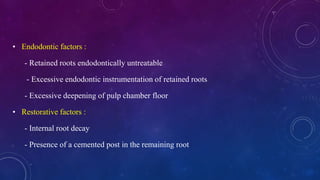 • Endodontic factors :
- Retained roots endodontically untreatable
- Excessive endodontic instrumentation of retained roots
- Excessive deepening of pulp chamber floor
• Restorative factors :
- Internal root decay
- Presence of a cemented post in the remaining root
 