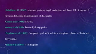 •Schallhorn O (1967) observed probing depth reduction and bone fill of degree II
furcation following transplantation of iliac grafts.
•Gantes et al (1988): dFDBA
•Kenny et al (1988): Porous hydroxyapatite
•Pepelassi et al (1991): Composite graft of tricalcium phosphate, plaster of Paris and
doxycycline
•Yukna et al (1994): HTR bioplant
 