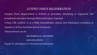 GUIDED TISSUE REGENERATION
•Guided Tissue Regeneration is defined as procedure attempting to regenerate lost
periodontal structures through differential tissue responses.
•Using GTR, Gottlow et al (1986) demonstrated clinical and histological resolution of
angular as well as furcation defects in humans.
•These barriers can be
absorbable/non-absorbable
natural/synthetic.
Degree I1 and degree I11 furcation involvements
 
