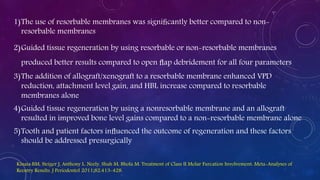 1)The use of resorbable membranes was signiﬁcantly better compared to non-
resorbable membranes
2)Guided tissue regeneration by using resorbable or non-resorbable membranes
produced better results compared to open ﬂap debridement for all four parameters
3)The addition of allograft/xenograft to a resorbable membrane enhanced VPD
reduction, attachment level gain, and HBL increase compared to resorbable
membranes alone
4)Guided tissue regeneration by using a nonresorbable membrane and an allograft
resulted in improved bone level gains compared to a non-resorbable membrane alone
5)Tooth and patient factors inﬂuenced the outcome of regeneration and these factors
should be addressed presurgically
Kinaia BM, Steiger J, Anthony L. Neely, Shah M, Bhola M. Treatment of Class II Molar Furcation Involvement: Meta-Analyses of
Reentry Results. J Periodontol 2011;82:413-428.
 