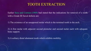 TOOTH EXTRACTION
Earlier Saxe and Carmen (1969) had stated that the indications for removal of a tooth
with a Grade III furcal defects are:
1) The existence of an unopposed molar which is the terminal tooth in the arch.
2) A first molar with adjacent second premolar and second molar each with adequate
bone support.
3) A solitary distal abutment tooth which exhibits mobility.
 