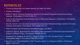 REFERENCES
• Clinical periodontology and implant dentistry jan lindhe 5th edition
• Carranza 10th edition.
• Robert C. Bower. Furcation Morphology Relative to Periodontal Treatment Furcation Root Surface
Anatomy. J Perioodntol 1979;50 (7):366-374.
• Lopez R. Root Resorption in the Furcation Area: A Differential Diagnostic Consideration. J Periodontol
2010;81:1698-1702.
• Hou GL, Tsai CC. Cervical enamel projection and intermediate bifurcational ridge correlated with molar
furcation involvements. J Periodontol. 1997 Jul;68(7):687-93.
• Atlas of cosmetic and reconstructive periodontal surgery, 3rd edition
• Eickholz P, Kim ST. Reproducibility and Validity of the Assessment of Clinical Furcation Parameters as
Related to Different Probes. J Periodontol 1998;69:328-336.
• Hardekopf J D, Dunlap R M, Ahl D R, George B. Pelleu G B. The "Furcation Arrow"* A Reliable
Radiographie Image?. J Periodontol 1986;58(4):258-261
• Deas D E et al. Clinical Reliability of the ‘‘Furcation Arrow’’ as a Diagnostic Marker. J Periodontol
2006;77:1436-1441.
 