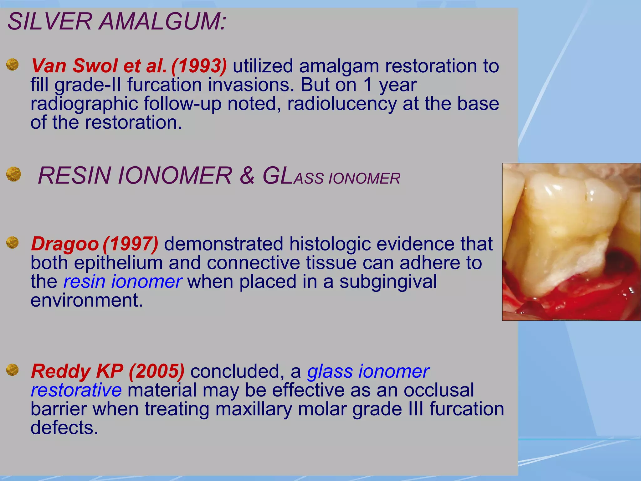 SILVER AMALGUM:
Van Swol et al. (1993) utilized amalgam restoration to
fill grade-II furcation invasions. But on 1 year
radiographic follow-up noted, radiolucency at the base
of the restoration.
RESIN IONOMER & GLASS IONOMER
Dragoo (1997) demonstrated histologic evidence that
both epithelium and connective tissue can adhere to
the resin ionomer when placed in a subgingival
environment.
Reddy KP (2005) concluded, a glass ionomer
restorative material may be effective as an occlusal
barrier when treating maxillary molar grade III furcation
defects.
 