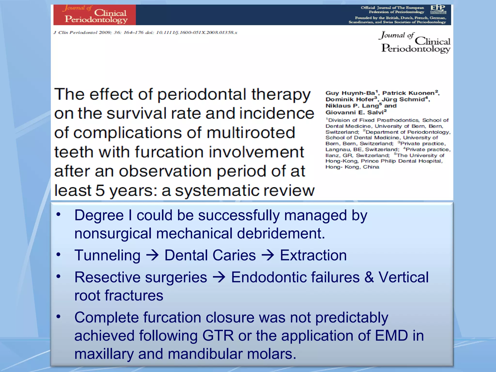 • Degree I could be successfully managed by
nonsurgical mechanical debridement.
• Tunneling  Dental Caries  Extraction
• Resective surgeries  Endodontic failures & Vertical
root fractures
• Complete furcation closure was not predictably
achieved following GTR or the application of EMD in
maxillary and mandibular molars.
 