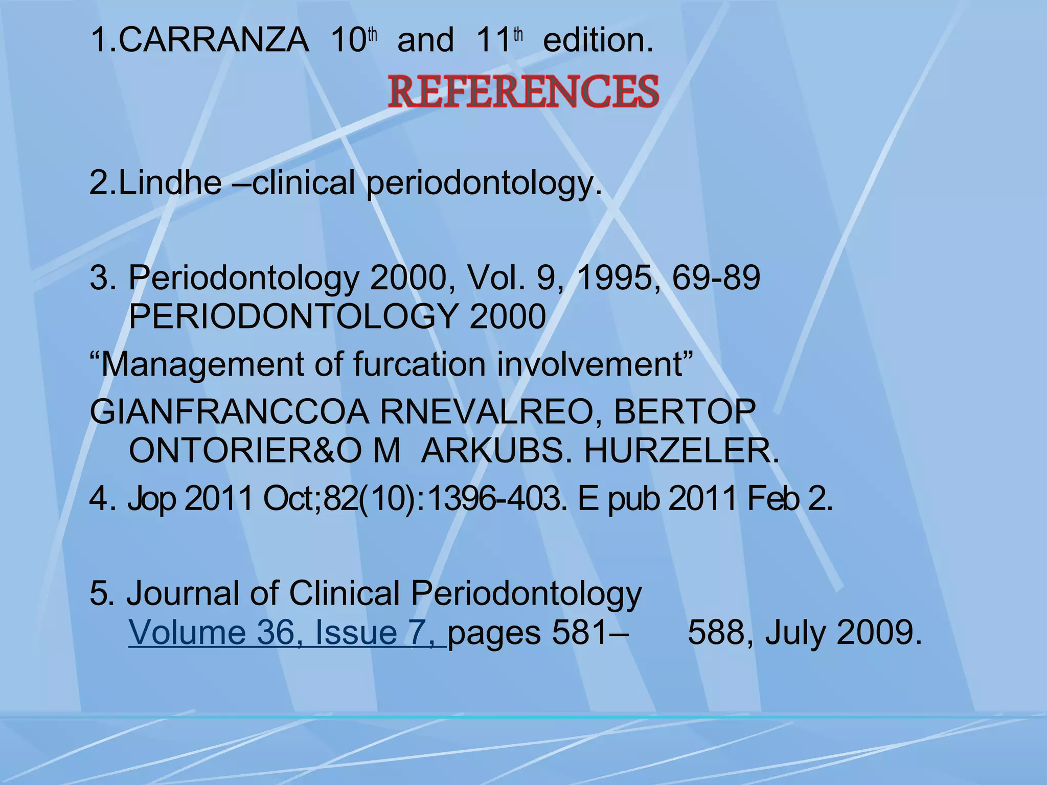 1.CARRANZA 10th
and 11th
edition.
2.Lindhe –clinical periodontology.
3. Periodontology 2000, Vol. 9, 1995, 69-89
PERIODONTOLOGY 2000
“Management of furcation involvement”
GIANFRANCCOA RNEVALREO, BERTOP
ONTORIER&O M ARKUBS. HURZELER.
4. Jop 2011 Oct;82(10):1396-403. E pub 2011 Feb 2.
5. Journal of Clinical Periodontology
Volume 36, Issue 7, pages 581– 588, July 2009.
 