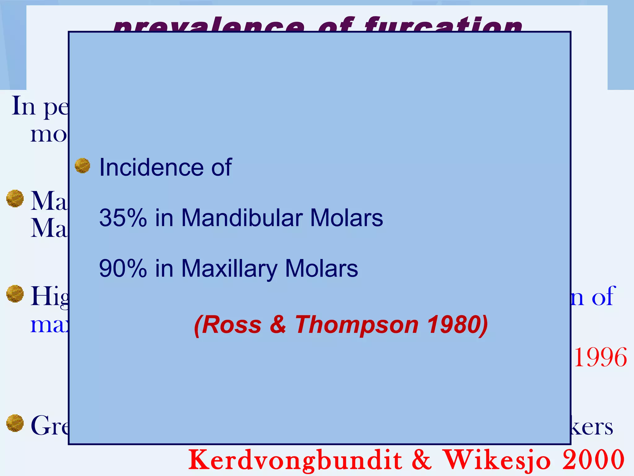 prevalence of furcation
involvement
In periodontal patients > 40 years old, all second
molars have furcation involvement.
Maxillary molars (distal) > mandibular molars >
Maxillary Premolars (Larrato et al 1970)
Highest frequency of involvement, distal furcation of
maxillary first molar
Svardstrom & Wennström 1996
Greater severity of furcation involvement in smokers
Kerdvongbundit & Wikesjo 2000
Incidence of
35% in Mandibular Molars
90% in Maxillary Molars
(Ross & Thompson 1980)
 