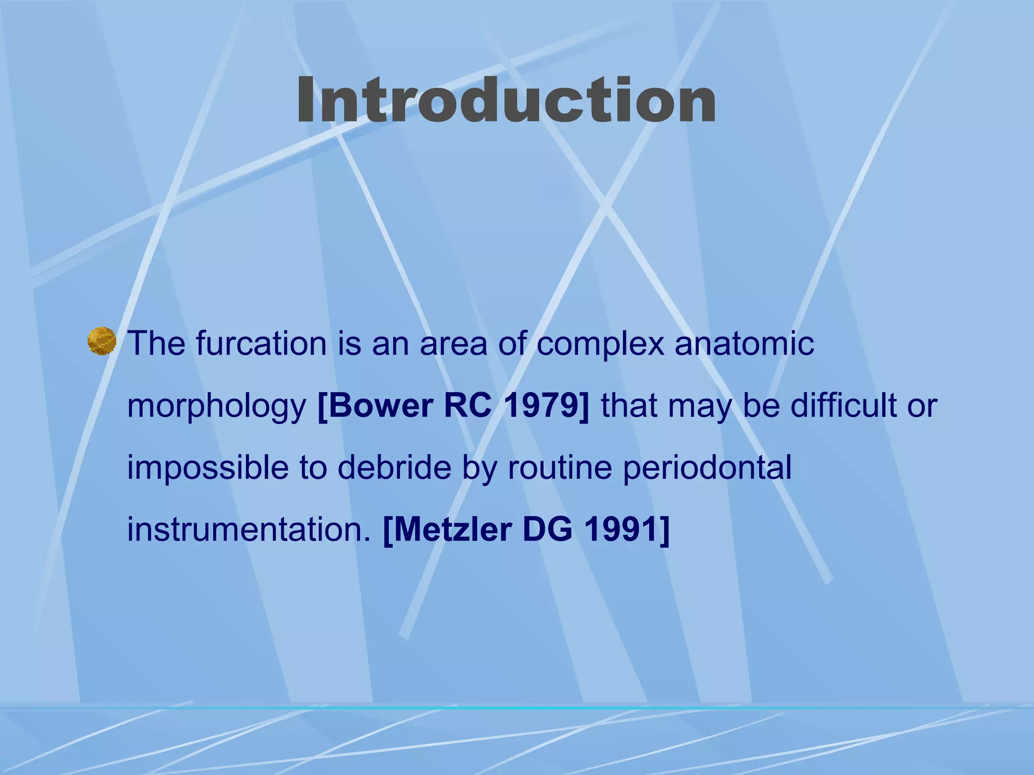 Introduction
The furcation is an area of complex anatomic
morphology [Bower RC 1979] that may be difficult or
impossible to debride by routine periodontal
instrumentation. [Metzler DG 1991]
 