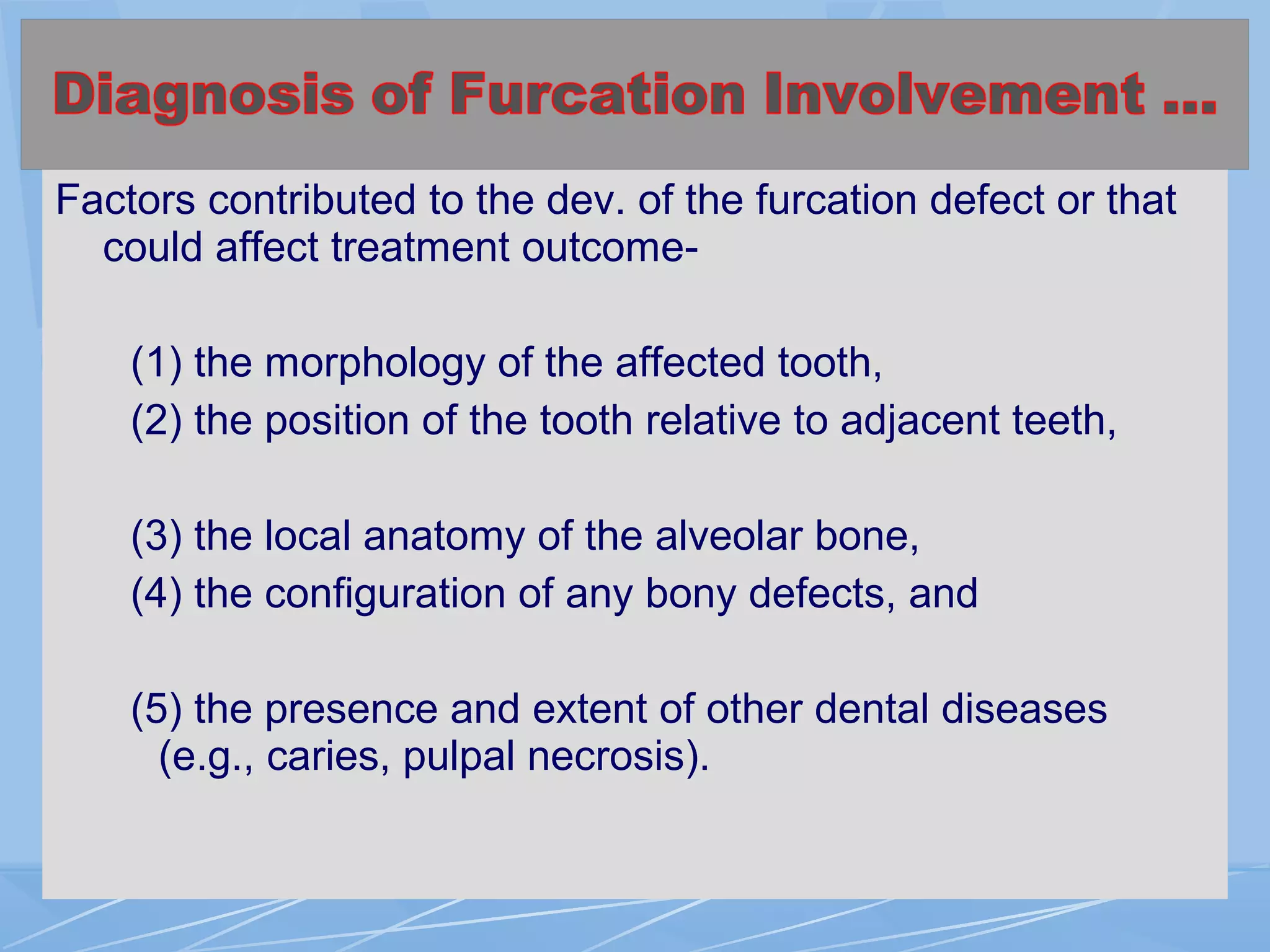 Factors contributed to the dev. of the furcation defect or that
could affect treatment outcome-
(1) the morphology of the affected tooth,
(2) the position of the tooth relative to adjacent teeth,
(3) the local anatomy of the alveolar bone,
(4) the configuration of any bony defects, and
(5) the presence and extent of other dental diseases
(e.g., caries, pulpal necrosis).
 