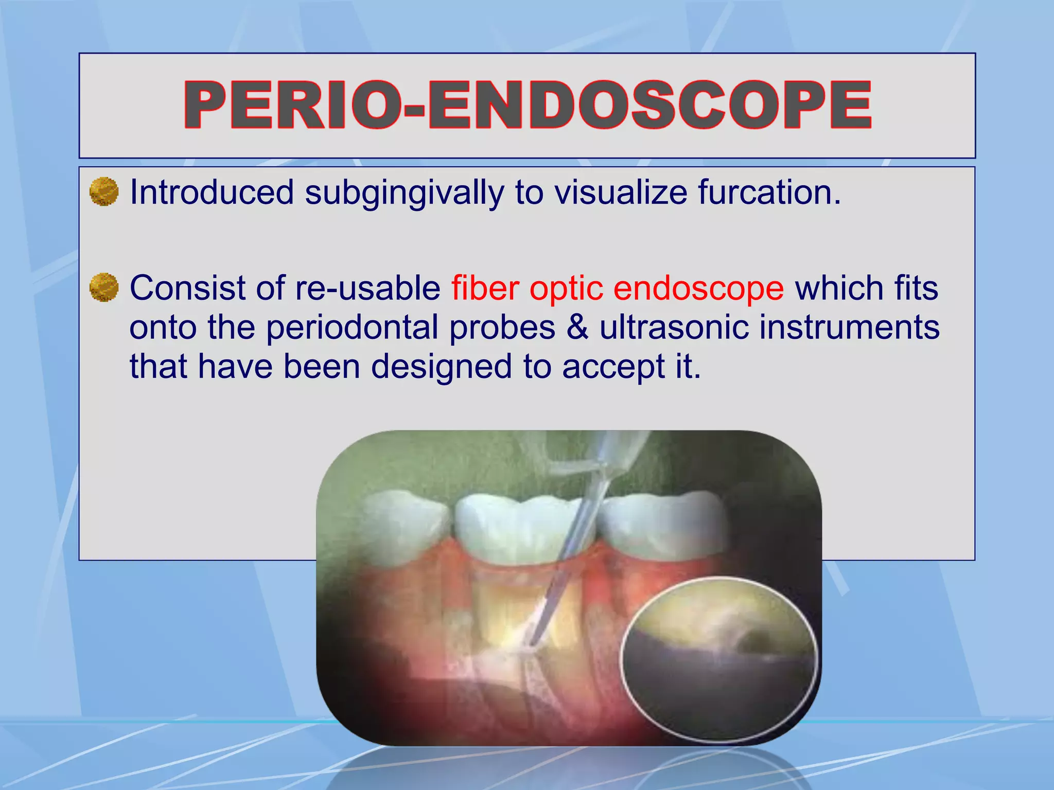 Introduced subgingivally to visualize furcation.
Consist of re-usable fiber optic endoscope which fits
onto the periodontal probes & ultrasonic instruments
that have been designed to accept it.
 