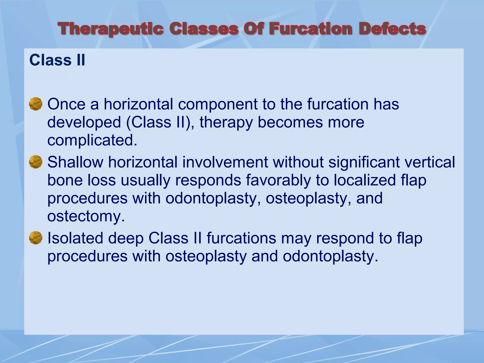 Class II
Once a horizontal component to the furcation has
developed (Class II), therapy becomes more
complicated.
Shallow horizontal involvement without significant vertical
bone loss usually responds favorably to localized flap
procedures with odontoplasty, osteoplasty, and
ostectomy.
Isolated deep Class II furcations may respond to flap
procedures with osteoplasty and odontoplasty.
 