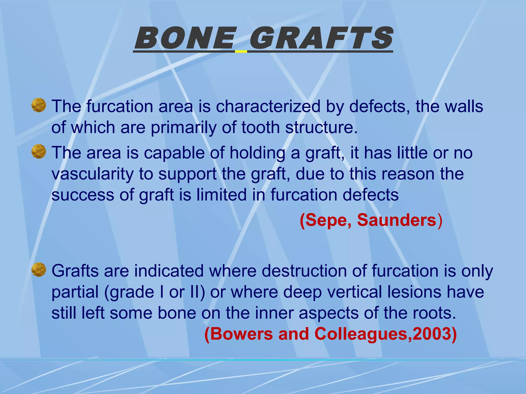 BONE GRAFTS
The furcation area is characterized by defects, the walls
of which are primarily of tooth structure.
The area is capable of holding a graft, it has little or no
vascularity to support the graft, due to this reason the
success of graft is limited in furcation defects
(Sepe, Saunders)
Grafts are indicated where destruction of furcation is only
partial (grade I or II) or where deep vertical lesions have
still left some bone on the inner aspects of the roots.
(Bowers and Colleagues,2003)
 