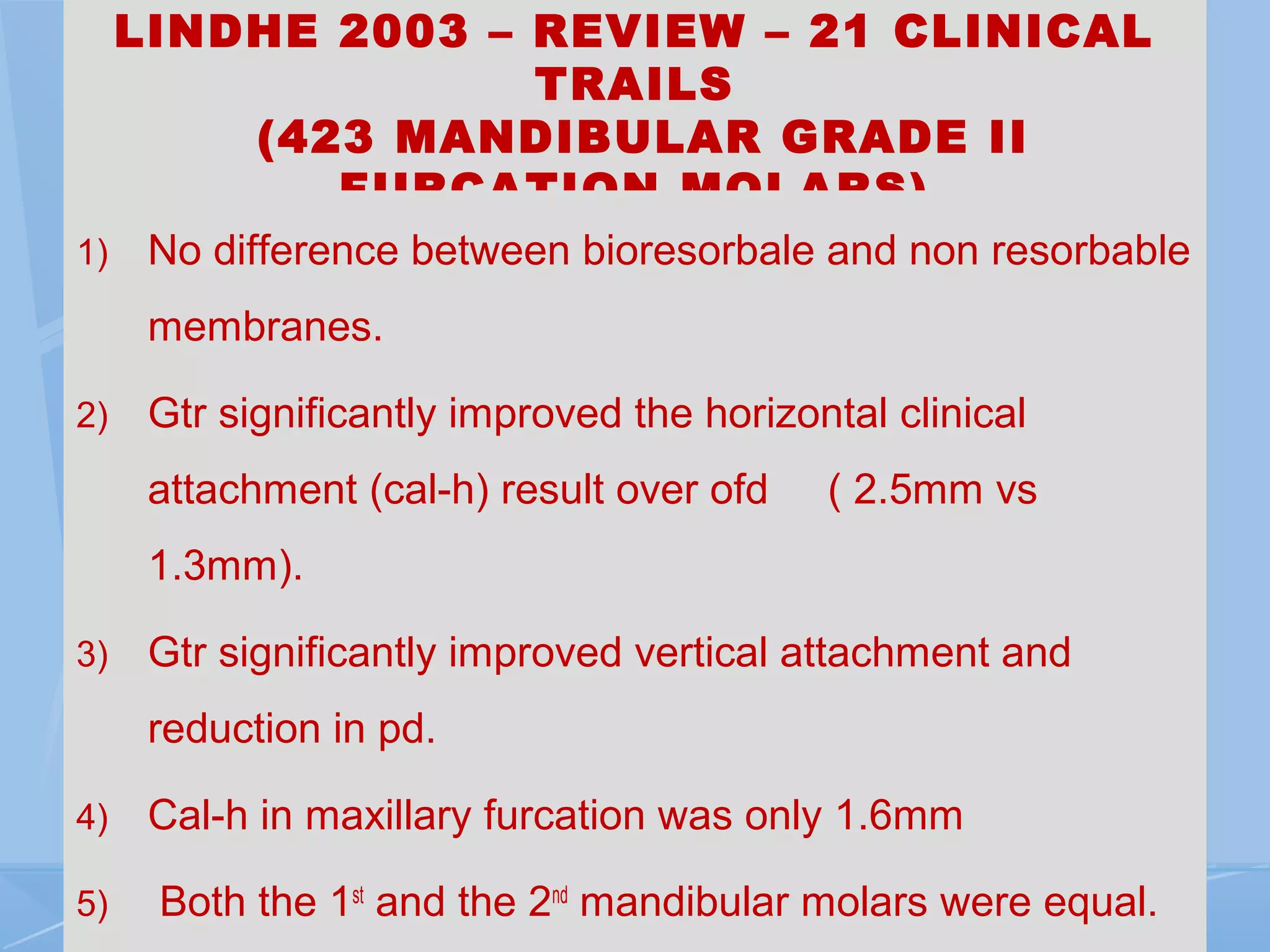 LINDHE 2003 – REVIEW – 21 CLINICAL
TRAILS
(423 MANDIBULAR GRADE II
FURCATION MOLARS)
1) No difference between bioresorbale and non resorbable
membranes.
2) Gtr significantly improved the horizontal clinical
attachment (cal-h) result over ofd ( 2.5mm vs
1.3mm).
3) Gtr significantly improved vertical attachment and
reduction in pd.
4) Cal-h in maxillary furcation was only 1.6mm
5) Both the 1st
and the 2nd
mandibular molars were equal.
 