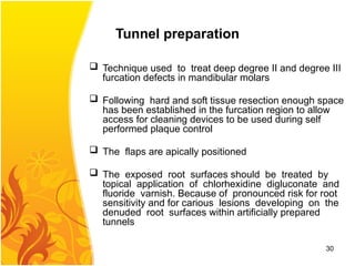 Tunnel preparation
 Technique used to treat deep degree II and degree III
furcation defects in mandibular molars
 Following hard and soft tissue resection enough space
has been established in the furcation region to allow
access for cleaning devices to be used during self
performed plaque control
 The flaps are apically positioned
 The exposed root surfaces should be treated by
topical application of chlorhexidine digluconate and
fluoride varnish. Because of pronounced risk for root
sensitivity and for carious lesions developing on the
denuded root surfaces within artificially prepared
tunnels
30
 