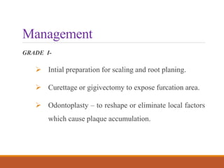 Management
GRADE I-
 Intial preparation for scaling and root planing.
 Curettage or gigivectomy to expose furcation area.
 Odontoplasty – to reshape or eliminate local factors
which cause plaque accumulation.
 