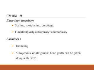 GRADE II-
Early (non invasive):
 Scaling, rootplaning, curettage.
 Furcationplasty osteoplasty+odontoplasty
Advanced :
 Tunneling
 Autogenous or allogenous bone grafts can be given
along with GTR
 