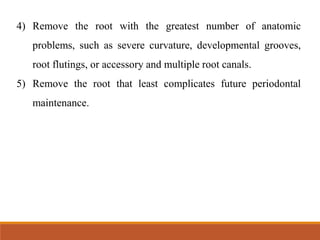 4) Remove the root with the greatest number of anatomic
problems, such as severe curvature, developmental grooves,
root flutings, or accessory and multiple root canals.
5) Remove the root that least complicates future periodontal
maintenance.
 