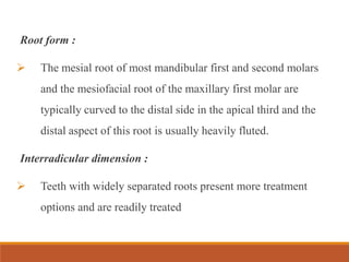 Root form :
 The mesial root of most mandibular first and second molars
and the mesiofacial root of the maxillary first molar are
typically curved to the distal side in the apical third and the
distal aspect of this root is usually heavily fluted.
Interradicular dimension :
 Teeth with widely separated roots present more treatment
options and are readily treated
 
