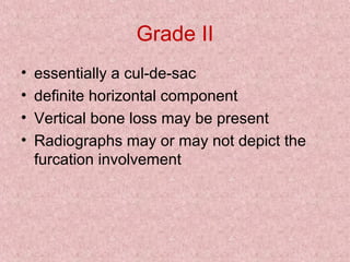 Grade II
• essentially a cul-de-sac
• definite horizontal component
• Vertical bone loss may be present
• Radiographs may or may not depict the
furcation involvement
 
