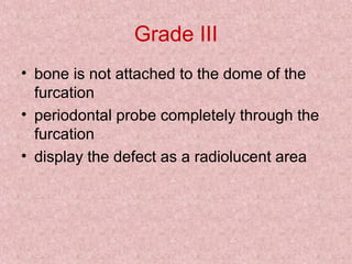 Grade III
• bone is not attached to the dome of the
furcation
• periodontal probe completely through the
furcation
• display the defect as a radiolucent area
 