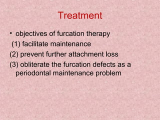 Treatment
• objectives of furcation therapy
(1) facilitate maintenance
(2) prevent further attachment loss
(3) obliterate the furcation defects as a
periodontal maintenance problem
 