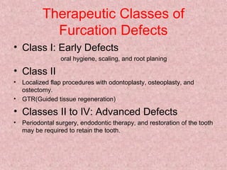 Therapeutic Classes of
Furcation Defects
• Class I: Early Defects
oral hygiene, scaling, and root planing
• Class II
• Localized flap procedures with odontoplasty, osteoplasty, and
ostectomy.
• GTR(Guided tissue regeneration)
• Classes II to IV: Advanced Defects
• Periodontal surgery, endodontic therapy, and restoration of the tooth
may be required to retain the tooth.
 
