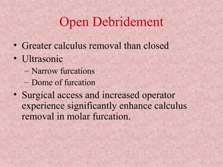 Open Debridement
• Greater calculus removal than closed
• Ultrasonic
– Narrow furcations
– Dome of furcation
• Surgical access and increased operator
experience significantly enhance calculus
removal in molar furcation.
 