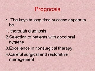 Prognosis
• The keys to long time success appear to
be
1. thorough diagnosis
2.Selection of patients with good oral
hygiene
3.Excellence in nonsurgical therapy
4.Careful surgical and restorative
management
 