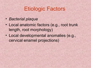 Etiologic Factors
• Bacterial plaque
• Local anatomic factors (e.g., root trunk
length, root morphology)
• Local developmental anomalies (e.g.,
cervical enamel projections)
 
