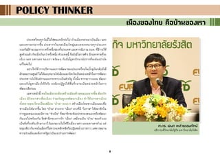 8
POLICY THINKERPOLICY THINKERPOLICY THINKER
เมืองของไทย คือบ้านของเรา
ประเทศไทยทุกวันนี้ไม่ใช่ชนบทอีกต่อไป บ้านเมืองกลายมาเป็นเมือง นคร
และมหานครมากขึ้น ประชากรในเขตเมืองใหญ่และเขตเทศบาลทุกประเภท
รวมกันมีจานวนมากราวครึ่งหนึ่งของทั้งประเทศ และหากนับรวม อบต. ที่มีรายได้
สูงด้วยแล้ว ก็จะยิ่งเกินกว่าครึ่งหนึ่ง ด้วยเหตุนี้ จึงยังมีโอกาสดีๆ อีกมหาศาลที่รอ
เมือง นคร มหานคร ของเรา พร้อมๆ กับมีปัญหาอีกนานัปการที่จะต้องบาบัด
แก้ไขต่อไป
อย่างไรก็ดี การบริหารและการพัฒนาของประเทศไทยในปัจจุบันกลับยังมี
ลักษณะรวมศูนย์ ไม่ได้มอบหมายให้เมืองและจังหวัดเป็นหน่วยหลักในการพัฒนา
ประเทศ กลับใช้แต่กรมและกระทรวงเป็นสาคัญ ดั้งนั้น หากจะวางแผน พัฒนา
และแก้ปัญหาเมืองให้ดีจริง จะต้องปฏิรูปให้พื้นที่กลายเป็นหน่วยหลักในการ
พัฒนาเสียก่อน
เฉพาะหน้านี้ คนในเมืองจะต้องสร้างเมืองด้วยตนเองมากขึ้น ต้องรัก
เมือง มีจิตอาสาเพื่อเมือง ร่วมกันดูแลพัฒนาเมือง ทาให้บรรดาเมือง
ทั้งหลายของไทยเป็นเสมือน “บ้าน” ของเรา สร้างเมืองโดยชาวเมืองและเพื่อ
ชาวเมืองให้มากขึ้น โดย "บ้าน" ต่างจาก "เมือง" ตรงที่มี "โอกาส" ให้สมาชิกใน
การดูแลตนเองและมีความ "จาเป็น" ที่สมาชิกจะต้องปกครองตนเองหรือพัฒนา
กันเองไปพร้อมกัน จิตสานึกของการรัก “เมือง” เสมือนเป็น “บ้าน” ของตัวเอง
เป็นสิ่งที่จะต้องรักษาเอาไว้และขยายไปให้ถึงเมือง นคร และมหานครด้วย แต่
ขณะเดียวกัน คนในเมืองก็ไม่ควรจะหลีกหนีหรือปฏิเสธฝ่ายราชการ แต่ควรสมาน
ความร่วมมือและดึงภาครัฐมาเป็นแนวร่วมการพัฒนา
ศ.ดร. เอนก เหล่าธรรมทัศน์
อธิการบดีวิทยาลัยรัฐกิจ มหาวิทยาลัยรังสิต
 