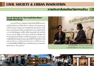 12
CIVIL SOCIETY & URBAN INNOVATIONCIVIL SOCIETY & URBAN INNOVATIONCIVIL SOCIETY & URBAN INNOVATION
ภาคประชาสังคมกับนวัตกรรมเมือง
Social Enterprise กับการอนุรักษ์และพัฒนา
เศรษฐกิจเมืองจันทบูร
ชุมชนริมน้าจันทบูร เป็นชุมชนเก่าในจังหวัดจันทบุรีที่ใช้กระบวนการ
อนุรักษ์อย่างมีส่วนร่วมภายใต้แนวคิดกิจการเพื่อสังคม (Social Enterprise)
มาใช้จนเกิดผลอย่างเป็นรูปธรรม โดยมีหลักคิดคือ ชุมชนจะต้องร่วมเป็น
เจ้าของ และร่วมรับผลประโยชน์ทางเศรษฐกิจโดยตรงจากการอนุรักษ์ โดยเริ่ม
จากการก่อตั้งบริษัทชุมชนภายใต้ชื่อ “บริษัท จันทบูรรักษ์ดี จากัด แล้วจึงเริ่ม
ออกแบบ ปรับปรุง ฟื้นฟูอาคารสถาปัตยกรรมเรือนไม้เก่าเพื่อพัฒนาเป็น
โรงแรมในลักษณะแหล่งเรียนรู้ทางประวัติศาสตร์ (Historic Inn) และระดมทุน
จากผู้ถือหุ้นซึ่งเป็นคนในชุมชน ตลอดจนปรับปรุงพื้นที่ทั่วทั้งชุมชนให้กลายเป็น
แหล่งท่องเที่ยวทางประวัติศาสตร์แห่งใหม่ สร้างรายได้ให้แก่ชาวบ้าน
ความสาเร็จที่เกิดขึ้นทาให้พื้นที่ดังกล่าวกลายเป็นตัวอย่างของการอนุรักษ์ย่าน
ชุมชนเก่าในนาม “จันทรบูรโมเดล” อ.ธิป ศรีสกุลไชยรัก อาจารย์ประจาสถาบันอาศรมศิลป์
อ. ปาริชาติ อ่อนทิมวงศ์ นักวิชาการอิสระ ผู้ดาเนินรายการ
 