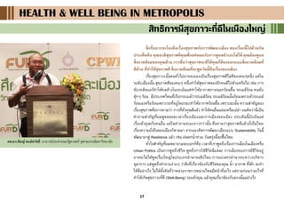 17
HEALTH & WELL BEING IN METROPOLISHEALTH & WELL BEING IN METROPOLISHEALTH & WELL BEING IN METROPOLIS
สิทธิการมีสุขภาวะที่ดีในเมืองใหญ่
สิ่งที่อยากจะโยงคือเรื่องสุขภาพกับการพัฒนาเมือง สองเรื่องนี้ไปด้วยกัน
ประเด็นคือ คุณจะมีสุขภาพดีคุณพึ่งแค่หมอกับการดูแลตัวเองไม่ได้ คุณต้องดูแล
สิ่งแวดล้อมของคุณด้วย เราเชื่อว่าสุขภาพจะดีได้คุณก็ต้องออกแบบสิ่งแวดล้อมที่
ดีด้วย ที่ทาให้สุขภาพดี สิ่งแวดล้อมที่จะพูดวันนี้คือเรื่องของเมือง
เรื่องสุขภาวะนั้นคนทั่วไปอาจจะมองเป็นเรื่องสุขภาพดีไม่ดีของคนๆหนึ่ง แต่ใน
ระดับเมืองนั้น สุขภาพดีของคนๆ หนึ่งทาให้สุขภาพของอีกคนดีไปด้วยหรือไม่ เช่น การ
ขับรถติดแอร์ทาให้คนข้างในรถเย็นแต่ทาให้อากาศภายนอกร้อนขึ้น รถเมล์ร้อน คนขับ
ตุ๊กๆ ร้อน มีประเทศไหนที่เรียกรถเมล์ว่ารถเมล์ร้อน รถเมล์ร้อนนั้นร้อนเพราะตัวรถเมล์
ร้อนเองหรือร้อนเพราะรถที่อยู่โดยรอบทาให้อากาศร้อนขึ้น เพราะฉะนั้น ความสาคัญของ
เรื่องสุขภาพคือการถามว่า การที่ตัวคุณดีแล้ว ทาให้คนอื่นแย่ลงหรือเปล่า ผมคิดว่านี่เป็น
คาถามสาคัญที่ผมพูดตลอดเวลาเรื่องเมืองและการเมืองของเมือง ประเด็นนี้ยังเป็นแค่
เรื่องตัวคุณกับคนอื่น แต่ในคาถามระยะยาวกว่านั้น คือถามว่าสุขภาพดีแล้วยั่งยืนไหม
เรื่องความยั่งยืนของเมืองก็ตามมา จากแนวคิดการพัฒนาเมืองแบบ Sustainability วันนี้
พัฒนามาสู่ Resilience แล้ว เช่น ฝนตกน้าท่วม วันพรุ่งนี้จะฟื้นไหม
หัวใจสาคัญที่ผมพยายามจะบอกก็คือ เวลาที่เราพูดถึงเรื่องการเมืองในเมืองหรือ
Urban Politics เป็นการพูดถึงชีวิต พูดถึงการใช้ชีวิตนี่แหละ การเมืองของการมีชีวิตอยู่
อาจจะไม่ได้พูดเรื่องใหญ่โตประเภทอานาจอธิปไตย การแบ่งสรรอานาจระหว่างบริหาร
ตุลาการ แต่พูดถึงคาถามง่ายๆ ว่าสิ่งที่เกี่ยวข้องกับชีวิตของคุณ น้า อากาศ ที่พัก จะทา
ให้ดีอย่างไร ไม่ได้ตั้งต้นที่ว่าหน่วยราชการหน่วยไหนมีหน้าที่อะไร แต่ถามก่อนว่าอะไรที่
ทาให้เกิดสุขภาวะที่ดี (Well-Being) รอบตัวคุณ แล้วคุณเกี่ยวข้องกับตรงนั้นอย่างไร
ผศ.ดร.พิชญ์ พงษ์สวัสดิ์ อาจารย์ประจาคณะรัฐศาสตร์ จุฬาลงกรณ์มหาวิทยาลัย
 